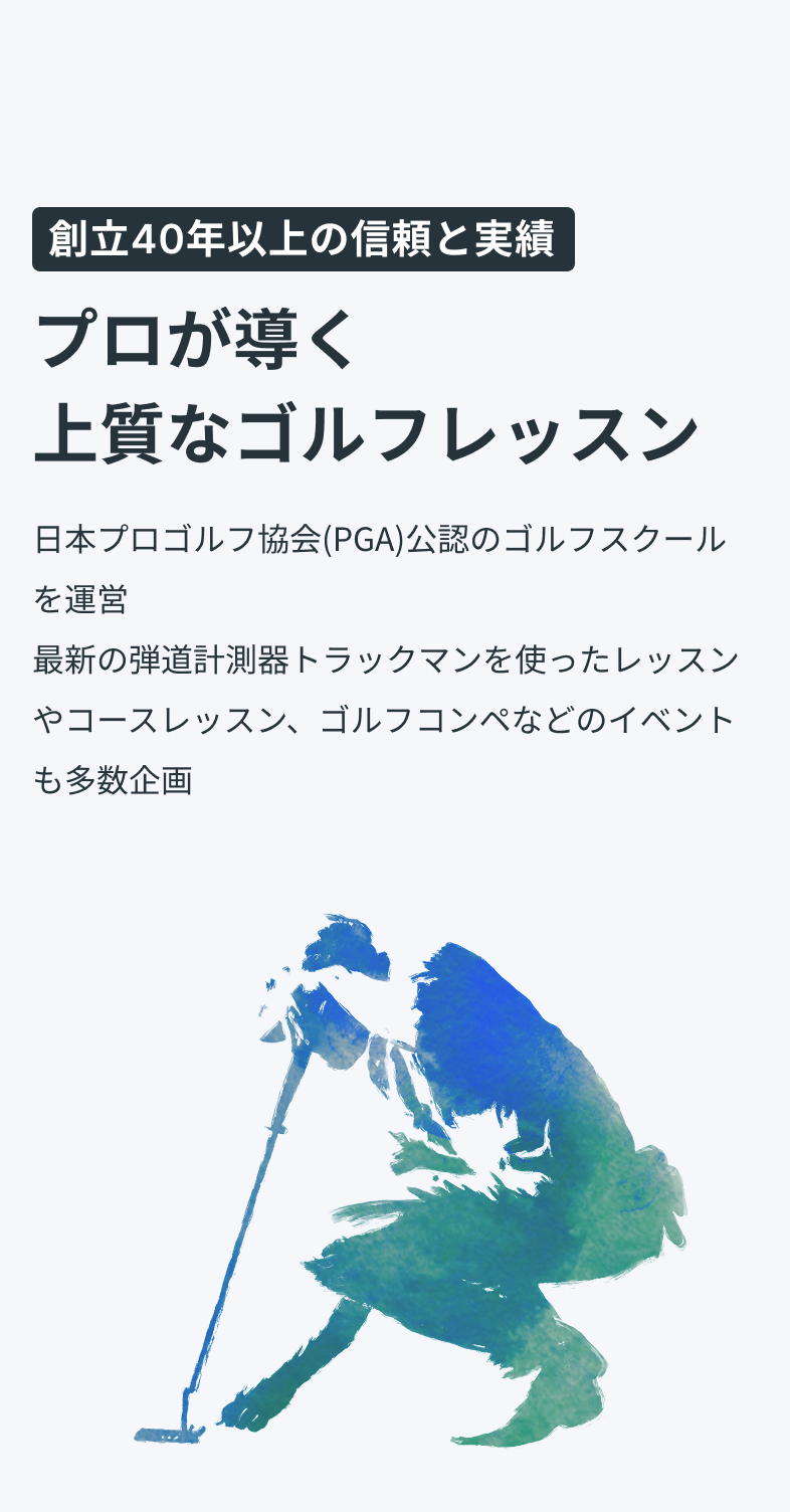 創立40年以上の信頼と実績プロが導く上質なゴルフレッスン日本プロゴルフ協会(PGA)公認のゴルフスクールを運営最新の弾道計測器トラックマンを使ったレッスンやコースレッスン、ゴルフ合宿などのイベントも多数企画最新トラックマン導入最新トラックマン導入PGAティーチングプロ資格保有のコーチ陣PGAティーチングプロ資格保有のコーチ陣安心・信頼の運営体制安心・信頼の運営体制