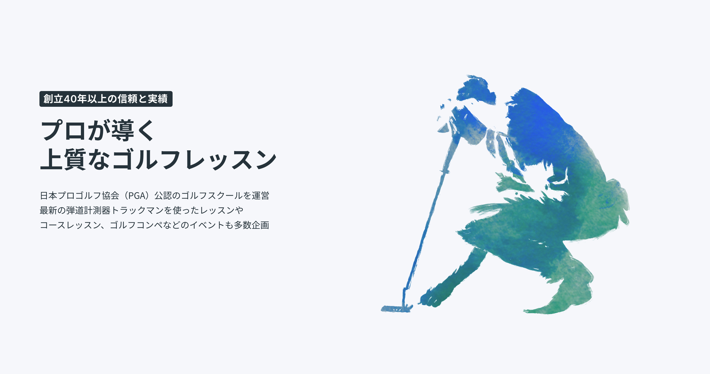 創立40年以上の信頼と実績プロが導く上質なゴルフレッスン日本プロゴルフ協会(PGA)公認のゴルフスクールを運営最新の弾道計測器トラックマンを使ったレッスンやコースレッスン、ゴルフ合宿などのイベントも多数企画最新トラックマン導入最新トラックマン導入PGAティーチングプロ資格保有のコーチ陣PGAティーチングプロ資格保有のコーチ陣安心・信頼の運営体制安心・信頼の運営体制